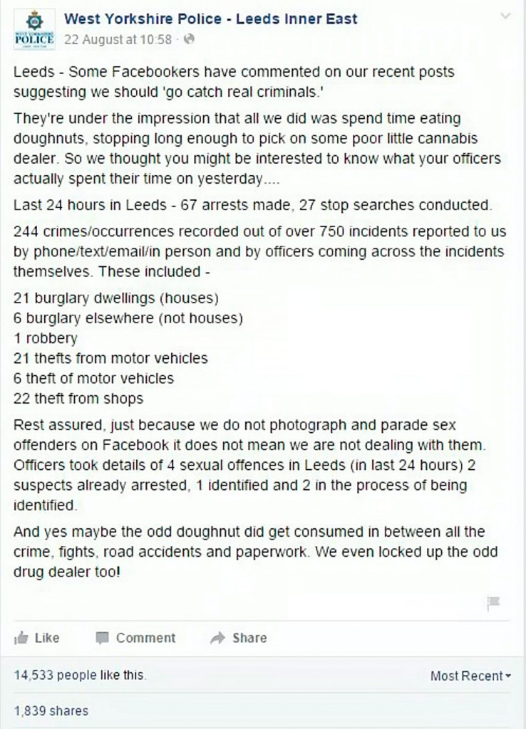 Grab from the West Yorkshire Police Facebook where they defend themselves against critics and admit Ãmaybe the odd doughnut did get consumed in between all the crime, fights, road accidents and paperworkÃ. See Ross Parry copy RPYDOUGHNUTS : Police hit back with humour to critics who claim all they do is spend time "eating doughnuts" and they should "got out and catch some real criminals". Not to take the doughty denigration lightly officers from Leeds inner east neighbourhood policing team (NPT) took to Facebook and write Police in Leeds have issued a remarkable public riposte to critics who claim that all they do is Ãspend time eating doughnutsÃ. Officers from the Leeds inner east neighbourhood policing team (NPT) took to Facebook to defend themselves after posts suggesting they should Ãgo and catch some real criminalsÃ.